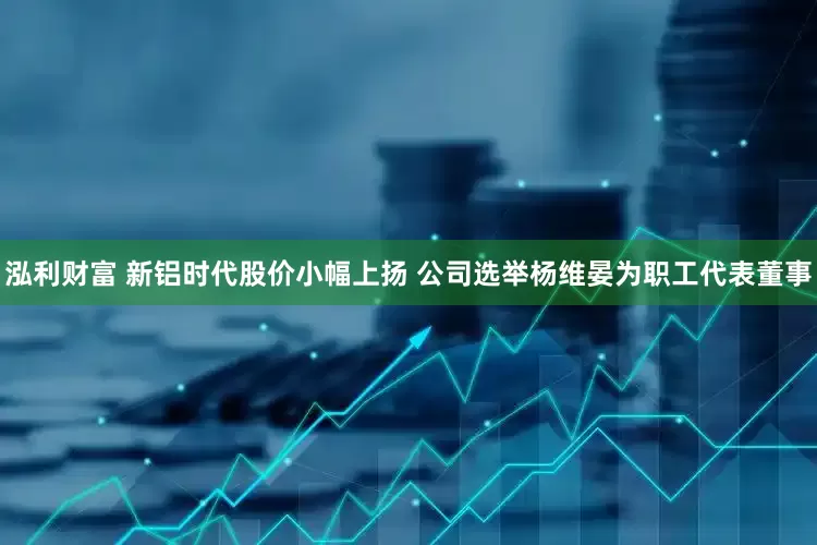 泓利财富 新铝时代股价小幅上扬 公司选举杨维晏为职工代表董事