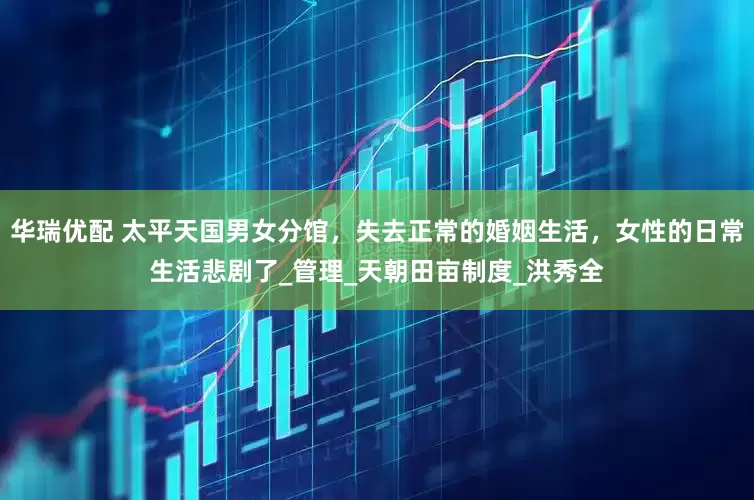 华瑞优配 太平天国男女分馆，失去正常的婚姻生活，女性的日常生活悲剧了_管理_天朝田亩制度_洪秀全