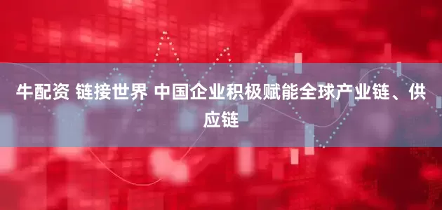 牛配资 链接世界 中国企业积极赋能全球产业链、供应链
