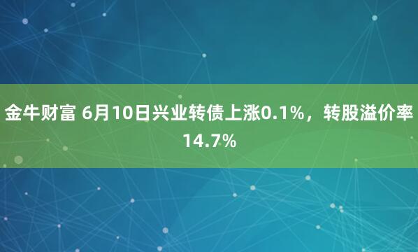 金牛财富 6月10日兴业转债上涨0.1%，转股溢价率14.7%