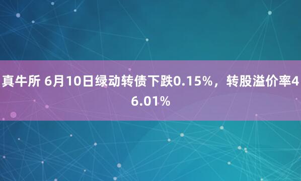 真牛所 6月10日绿动转债下跌0.15%，转股溢价率46.01%