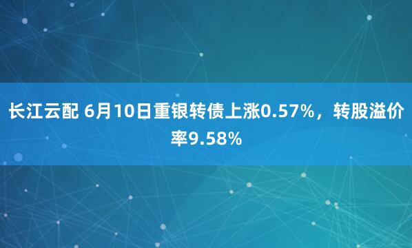 长江云配 6月10日重银转债上涨0.57%，转股溢价率9.58%