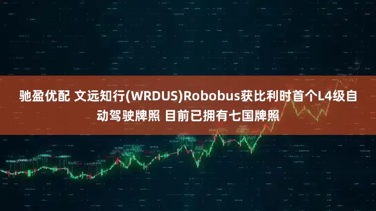 驰盈优配 文远知行(WRDUS)Robobus获比利时首个L4级自动驾驶牌照 目前已拥有七国牌照