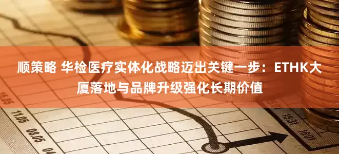 顺策略 华检医疗实体化战略迈出关键一步：ETHK大厦落地与品牌升级强化长期价值