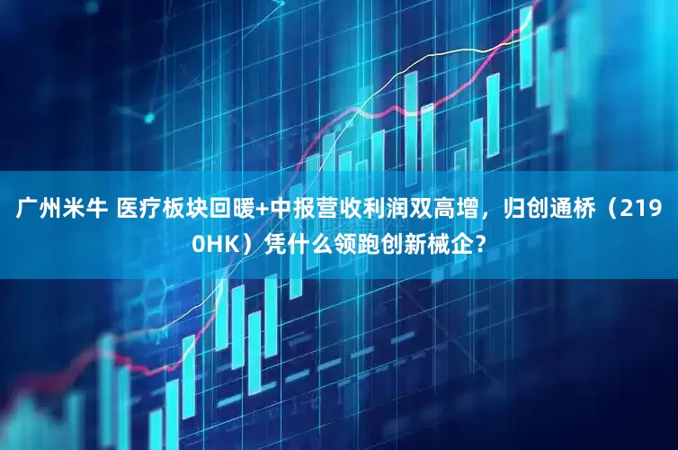 广州米牛 医疗板块回暖+中报营收利润双高增，归创通桥（2190HK）凭什么领跑创新械企？